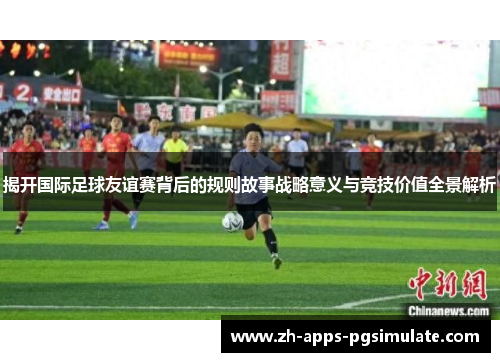 揭开国际足球友谊赛背后的规则故事战略意义与竞技价值全景解析