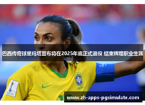 巴西传奇球星玛塔宣布将在2025年底正式退役 结束辉煌职业生涯