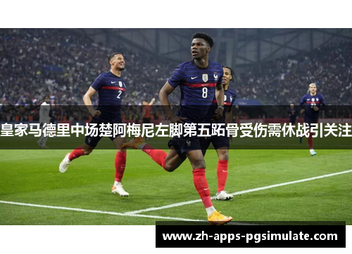 皇家马德里中场楚阿梅尼左脚第五跖骨受伤需休战引关注