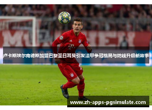 卢卡斯埃尔南德斯加盟巴黎圣日耳曼引发法甲争冠格局与防线升级新故事