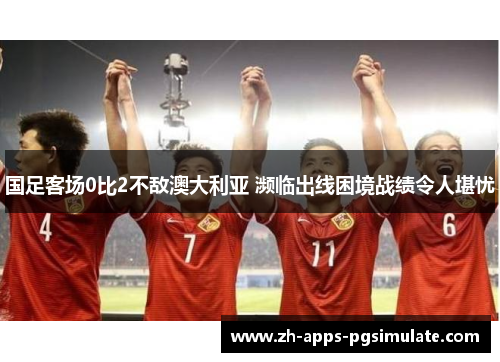 国足客场0比2不敌澳大利亚 濒临出线困境战绩令人堪忧